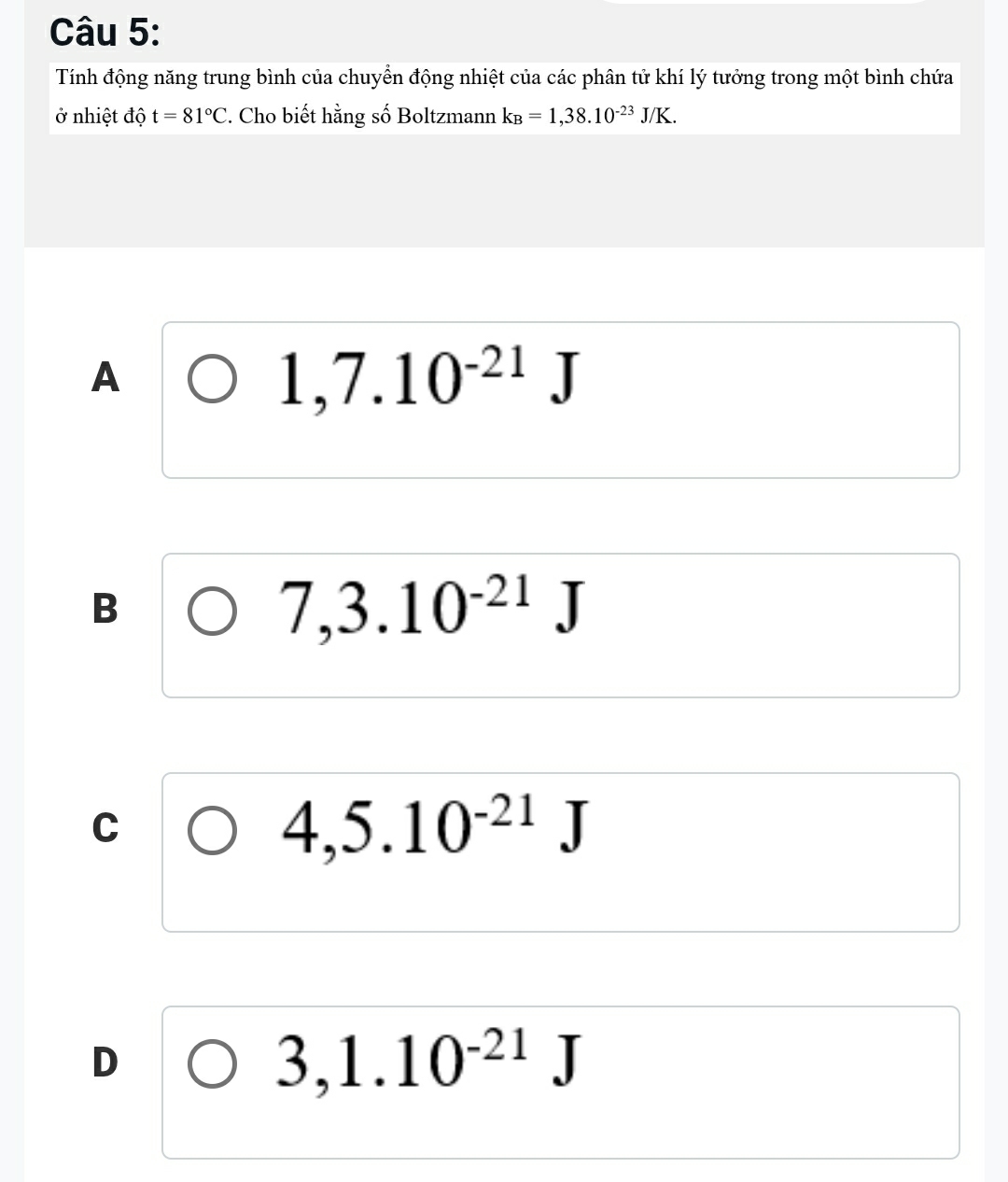 Tính động năng trung bình của chuyển động nhiệt của các phân tử khí lý tưởng trong một bình chứa
ở nhiệt độ t=81°C. Cho biết hằng số Boltzmann k_B=1,38.10^(-23)J/K.
A
1,7.10^(-21)J
B
7,3.10^(-21)J
C
4,5.10^(-21)J
D
3,1.10^(-21)J