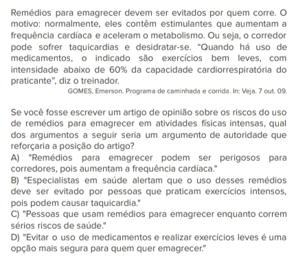 Remédios para emagrecer devem ser evitados por quem corre. O
motivo: normalmente, eles contêm estimulantes que aumentam a
frequência cardíaca e aceleram o metabolismo. Ou seja, o corredor
pode sofrer taquicardias e desidratar-se. “Quando há uso de
medicamentos, o indicado são exercícios bem leves, com
intensidade abaixo de 60% da capacidade cardiorrespiratória do
praticante”, diz o treinador.
GOMES, Emerson. Programa de caminhada e corrida. In: Veja. 7 out. 09.
Se você fosse escrever um artigo de opinião sobre os riscos do uso
de remédios para emagrecer em atividades físicas intensas, qual
dos argumentos a seguir seria um argumento de autoridade que
reforçaria a posição do artigo?
A) "Remédios para emagrecer podem ser perigosos para
corredores, pois aumentam a frequência cardíaca.''
B) '''Especialistas em saúde alertam que o uso desses remédios
deve ser evitado por pessoas que praticam exercícios intensos,
pois podem causar taquicardia."
C) "Pessoas que usam remédios para emagrecer enquanto correm
sérios riscos de saúde.''
D) "Evitar o uso de medicamentos e realizar exercícios leves é uma
opção mais segura para quem quer emagrecer.''