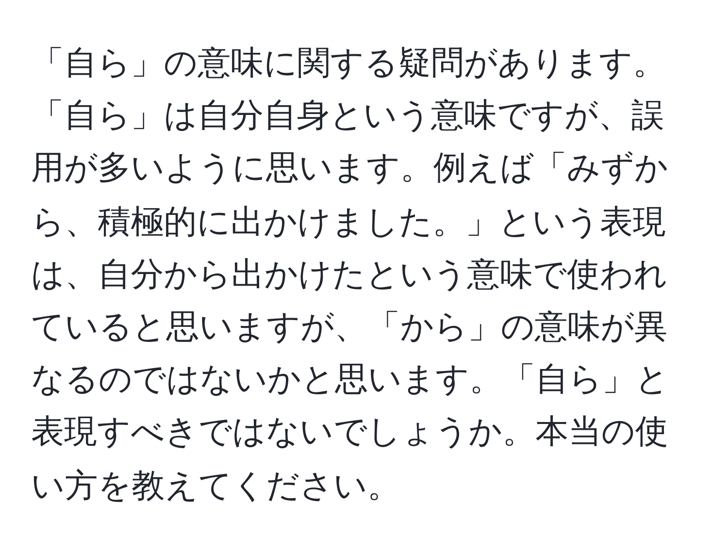 「自ら」の意味に関する疑問があります。「自ら」は自分自身という意味ですが、誤用が多いように思います。例えば「みずから、積極的に出かけました。」という表現は、自分から出かけたという意味で使われていると思いますが、「から」の意味が異なるのではないかと思います。「自ら」と表現すべきではないでしょうか。本当の使い方を教えてください。