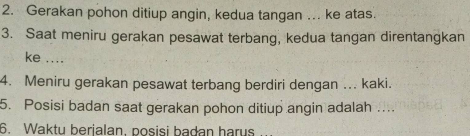 Gerakan pohon ditiup angin, kedua tangan ... ke atas. 
3. Saat meniru gerakan pesawat terbang, kedua tangan direntangkan 
ke .... 
4. Meniru gerakan pesawat terbang berdiri dengan ... kaki. 
5. Posisi badan saat gerakan pohon ditiup angin adalah .... 
6. Waktu berjalan, posisi badan harus