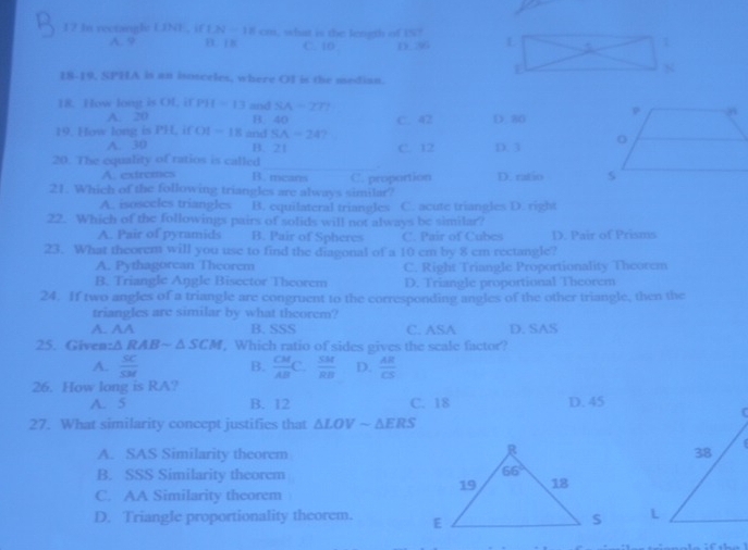 In rectangle UNE , if LN=18cm , what is the length of 151
A. 9 D. 18 C. ICI D. 36
18-19, SPHA is an isotceles, where OI is the median.
18. How longt is OL, if P11-13 and SA=277
A. 20 B. 40
19. How long is PH, if OI=18 and SA=247 C. 42 D. 80
A. 30 B. 21 C. 12 D. 3 
_
20. The equality of ratios is called
.
A. extremes B. mcars
21. Which of the following triangles are always similar? C. proportion D. ratio
A. isosceles triangles a B. equilateral triangles C. acute triangles D. right
22. Which of the followings pairs of solids will not always be similar?
A. Pair of pyramids B. Pair of Spheres C. Pair of Cubes D. Pair of Prisms
23. What theorem will you use to find the diagonal of a 10 cm by 8 cm rectangle?
A. Pythagorcan Theorem C. Right Triangle Proportionality Theorem
B. Triangle Angle Bisector Theorem D. Triangle proportional Theorem
24. If two angles of a triangle are congruent to the corresponding angles of the other triangle, then the
triangles are similar by what theorem?
A. AA B. SSS C. ASA D. SAS
25. Given :△ RABsim △ SCM , Which ratio of sides gives the scale factor?
A.  SC/SM  B.  CM/AB C. SM/RB  D.  AR/CS 
26. How long is RA?
A. 5 B. 12 C. 18 D. 45
27. What similarity concept justifies that △ LOVsim △ ERS
A. SAS Similarity theorem
B. SSS Similarity theorem
C. AA Similarity theorem
D. Triangle proportionality theorem.