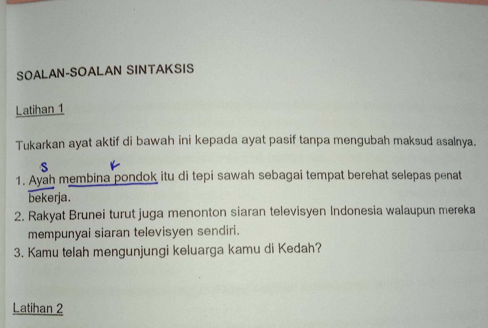 SOALAN-SOALAN SINTAKSIS 
Latihan 1 
Tukarkan ayat aktif di bawah ini kepada ayat pasif tanpa mengubah maksud asalnya. 
S 
1. Ayah membina pondok itu di tepi sawah sebagai tempat berehat selepas penat 
bekerja. 
2. Rakyat Brunei turut juga menonton siaran televisyen Indonesia walaupun mereka 
mempunyai siaran televisyen sendiri. 
3. Kamu telah mengunjungi keluarga kamu di Kedah? 
Latihan 2