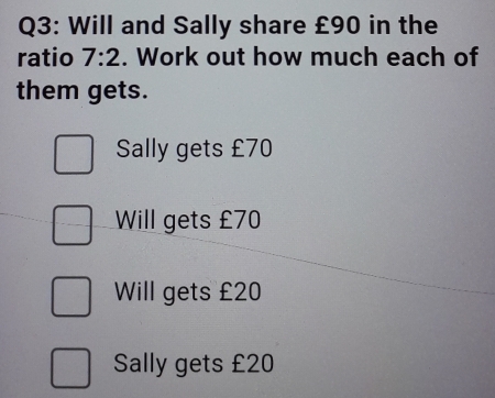 Will and Sally share £90 in the
ratio 7:2. Work out how much each of
them gets.
Sally gets £70
Will gets £70
Will gets £20
Sally gets £20