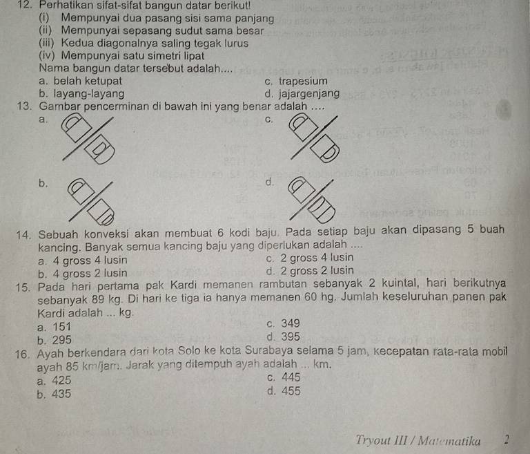 Perhatikan sifat-sifat bangun datar berikut!
(i) Mempunyai dua pasang sisi sama panjang
(ii) Mempunyai sepasang sudut sama besar
(iii) Kedua diagonalnya saling tegak lurus
(iv) Mempunyai satu simetri lipat
Nama bangun datar tersebut adalah....
a. belah ketupat c. trapesium
b. layang-layang d. jajargenjang
13. Gambar pencerminan di bawah ini yang benar adalah ....
a.
C.
b.
d.
14. Sebuah konveksi akan membuat 6 kodi baju. Pada setiap baju akan dipasang 5 buah
kancing. Banyak semua kancing baju yang diperlukan adalah ....
a. 4 gross 4 lusin c. 2 gross 4 lusin
b. 4 gross 2 lusin d. 2 gross 2 lusin
15. Pada hari pertama pak Kardi memanen rambutan sebanyak 2 kuintal, hari berikutnya
sebanyak 89 kg. Di hari ke tiga ia hanya memanen 60 hg. Jumlah keseluruhan panen pak
Kardi adalah ... kg.
a. 151 c. 349
b. 295 d. 395
16. Ayah berkendara dari kota Solo ke kota Surabaya selama 5 jam, kecepatan rata-rata mobil
ayah 85 km/jam. Jarak yang ditempuh ayah adalah ... km.
a. 425 c. 445
b. 435 d. 455
Tryout III / Matematika 2