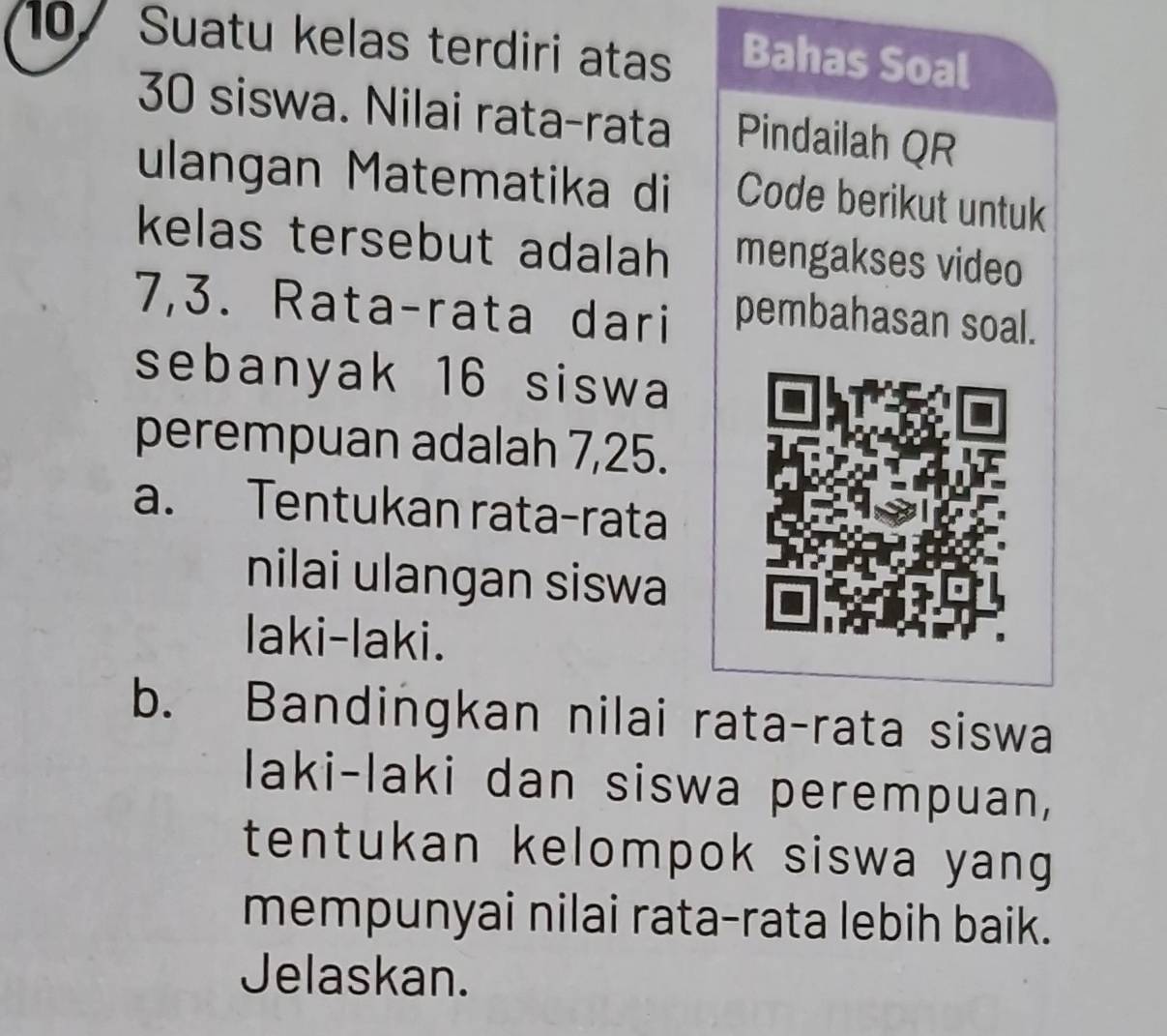 Suatu kelas terdiri atas Bahas Soal
30 siswa. Nilai rata-rata Pindailah QR 
ulangan Matematika di Code berikut untuk 
kelas tersebut adalah mengakses video
7, 3. Rata-rata dari pembahasan soal. 
sebanyak 16 siswa 
perempuan adalah 7, 25. 
a. Tentukan rata-rata 
nilai ulangan siswa 
laki-laki. 
b. Bandingkan nilai rata-rata siswa 
laki-laki dan siswa perempuan, 
tentukan kelompok siswa yang 
mempunyai nilai rata-rata lebih baik. 
Jelaskan.