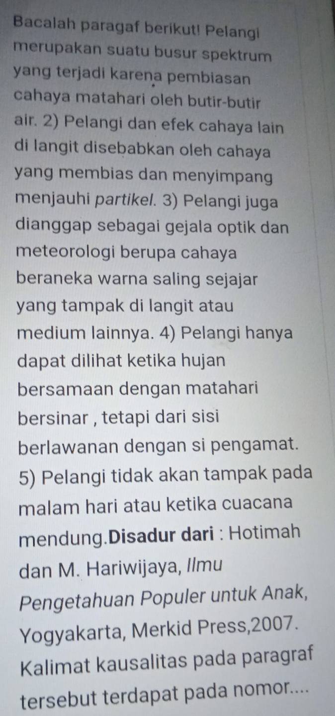 Bacalah paragaf berikut! Pelangi 
merupakan suatu busur spektrum 
yang terjadi karena pembiasan 
cahaya matahari oleh butir-butir 
air. 2) Pelangi dan efek cahaya lain 
di langit disebabkan oleh cahaya 
yang membias dan menyimpang 
menjauhi partikel. 3) Pelangi juga 
dianggap sebagai gejala optik dan 
meteorologi berupa cahaya 
beraneka warna saling sejajar 
yang tampak di langit atau 
medium lainnya. 4) Pelangi hanya 
dapat dilihat ketika hujan 
bersamaan dengan matahari 
bersinar , tetapi dari sisi 
berlawanan dengan si pengamat. 
5) Pelangi tidak akan tampak pada 
malam hari atau ketika cuacana 
mendung.Disadur dari : Hotimah 
dan M. Hariwijaya, Ilmu 
Pengetahuan Populer untuk Anak, 
Yogyakarta, Merkid Press,2007. 
Kalimat kausalitas pada paragraf 
tersebut terdapat pada nomor....