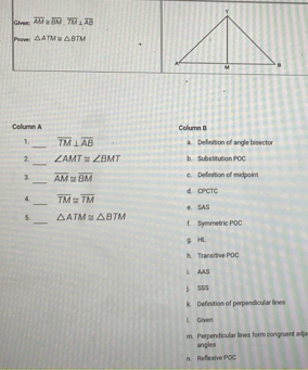 Given: overline AM≌ overline BM, overline TM⊥ overline AB
Peover △ ATM≌ △ OTM
Column A Column B
_
1. overline TM⊥ overline AB a. Definition of angle bisector
_
2. ∠ AMT≌ ∠ BMT b. Substitution POC
3. _ overline AM≌ overline BM c. Definition of midpoint
d. CPCTC
_
4 overline TM≌ overline TM
_
5. △ ATM≌ △ BTM e. SAS
f. Symmetric POC
g HL
h. Transitive POC
I. AAS
j SSS
k. Definition of perpendicular lines
I. Given
m. Perpendicular lines form congruent adja angles
n. Reflexive POC