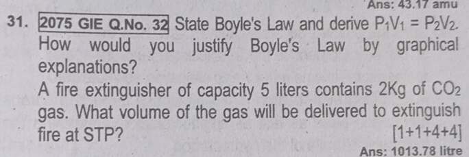 Ans: 43.17 amu 
31. 2075 GIE Q.No. 32 State Boyle's Law and derive P_1V_1=P_2V_2. 
How would you justify Boyle's Law by graphical 
explanations? 
A fire extinguisher of capacity 5 liters contains 2Kg of CO_2
gas. What volume of the gas will be delivered to extinguish 
fire at STP? [1+1+4+4]
Ans: 1013.78 litre