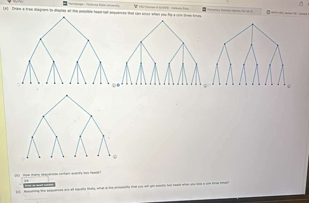 Myvsu Homepage - Valdosta State University VSU Courses in GoViEW - Valdosta State... Elementary Statistics Section TIG Fall 20..
(a) Draw a tree diagram to display all the possible head-tail sequences that can occur when you flip a coin three times.
MATH 1401, section 1/ - Camara,
(b) How many sequences contain exactly two heads?
3/8
Enter an exact number.
(c) Assuming the sequences are all equally likely, what is the probability that you will get exactly two heads when you toss a coin three times?
_