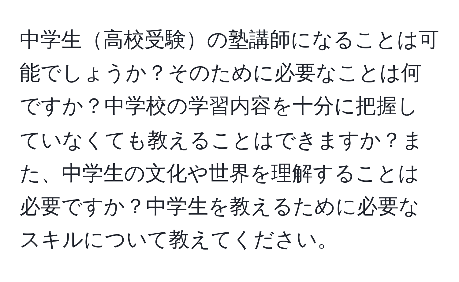 中学生高校受験の塾講師になることは可能でしょうか？そのために必要なことは何ですか？中学校の学習内容を十分に把握していなくても教えることはできますか？また、中学生の文化や世界を理解することは必要ですか？中学生を教えるために必要なスキルについて教えてください。