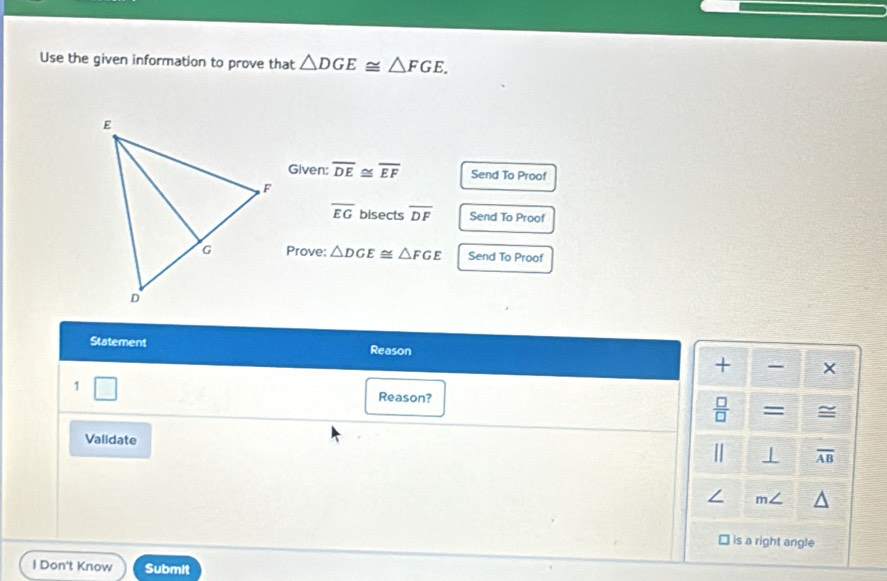 Use the given information to prove that △ DGE≌ △ FGE, 
Given: overline DE≌ overline EF Send To Proof
overline EG bisects overline DF Send To Proof 
Prove: △ DGE≌ △ FGE Send To Proof 
Statement Reason × 
+ 
1 
Reason? 
 □ /□   = = 
Validate 
| ⊥ overline AB
∠ m∠
is a right angle 
l Don't Know Submit