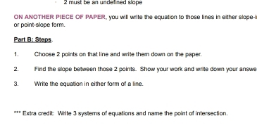 must be an undefined slope 
ON ANOTHER PIECE OF PAPER, you will write the equation to those lines in either slope-i 
or point-slope form. 
Part B: Steps 
1. Choose 2 points on that line and write them down on the paper. 
2. Find the slope between those 2 points. Show your work and write down your answe 
3. Write the equation in either form of a line. 
*** Extra credit: Write 3 systems of equations and name the point of intersection.