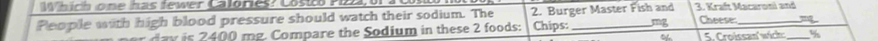 Which one has tewer Calories? Costco Pizz, or a Cs 
People with high blood pressure should watch their sodium. The 2. Burger Master Fish and 3. Kraft Macaroni and 
m g Compare the o dium in these 2 foods: Chips: mg Cheese 
~ 5. Croissan'wich _%