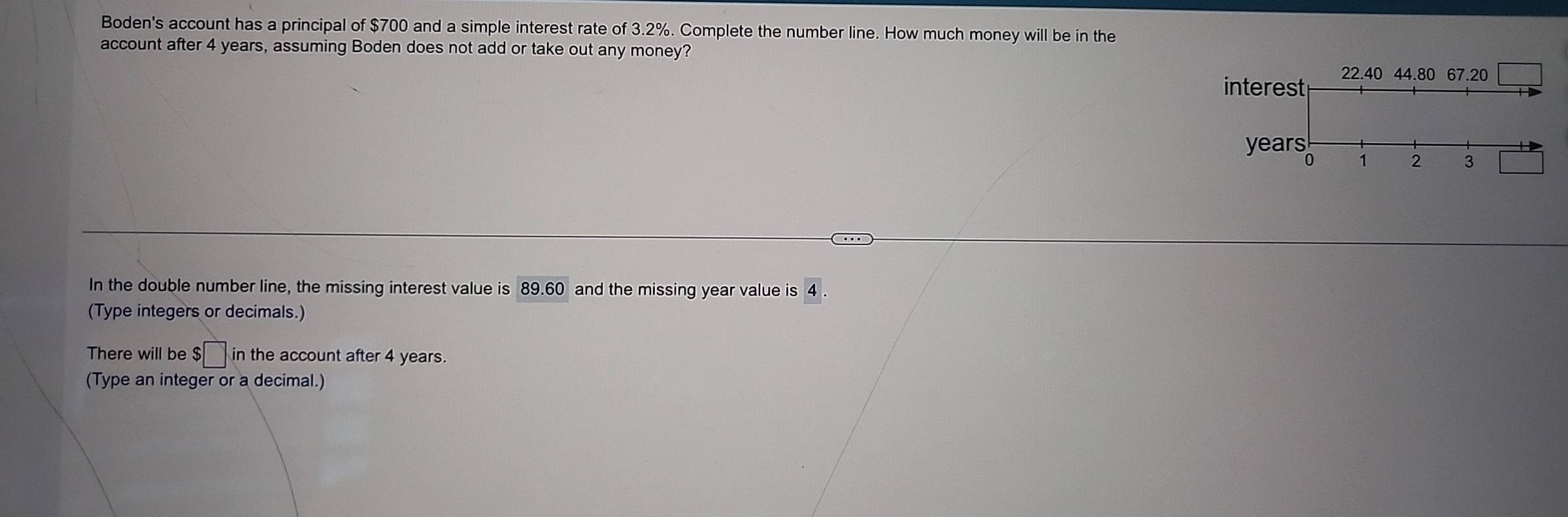 Boden's account has a principal of $700 and a simple interest rate of 3.2%. Complete the number line. How much money will be in the 
account after 4 years, assuming Boden does not add or take out any money? 
interest 22.40 44.80 67.20
years
0 1 2 3
In the double number line, the missing interest value is 89.60 and the missing year value is 4. 
(Type integers or decimals.) 
There will be $□ in the account after 4 years. 
(Type an integer or a decimal.)