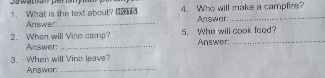 Jawabian pertanyaur 
1. What is the text about? HOTS 4. Who will make a campfire? 
_ 
_ 
Answer: 
Answer: 
2. When will Vino camp? 5. Who will cook food? 
Answer:_ 
Answer:_ 
3. When will Vino leave? 
Answer:_