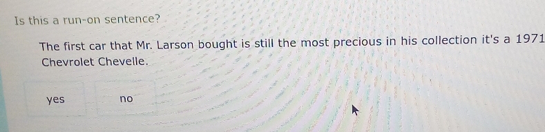 Is this a run-on sentence?
The first car that Mr. Larson bought is still the most precious in his collection it's a 1971
Chevrolet Chevelle.
yes no