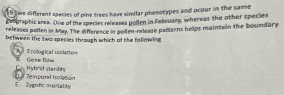 Two different species of pine trees have similar phenotypes and ocour in the same
geographic area. One of the species releases pollen in February, whereas the other species
releases pollen in May. The difference in pollen-release patterns helps maintain the boundary
between the two species through which of the following
A Ecological isolation
B. Gene flow
C Hybrid sterility
D Temporal isolation
E、 Zygotic mortality