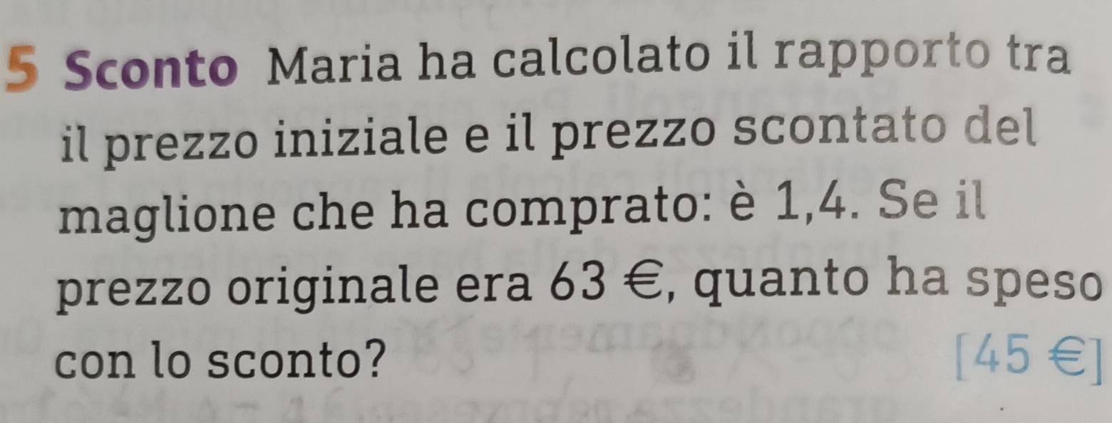 Sconto Maria ha calcolato il rapporto tra 
il prezzo iniziale e il prezzo scontato del 
maglione che ha comprato: è 1,4. Se il 
prezzo originale era 63∈ , quanto ha speso 
con lo sconto? 
∠ 15 
+1+L