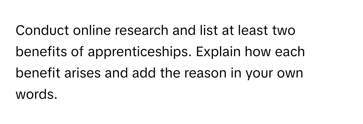 Conduct online research and list at least two benefits of apprenticeships. Explain how each benefit arises and add the reason in your own words.