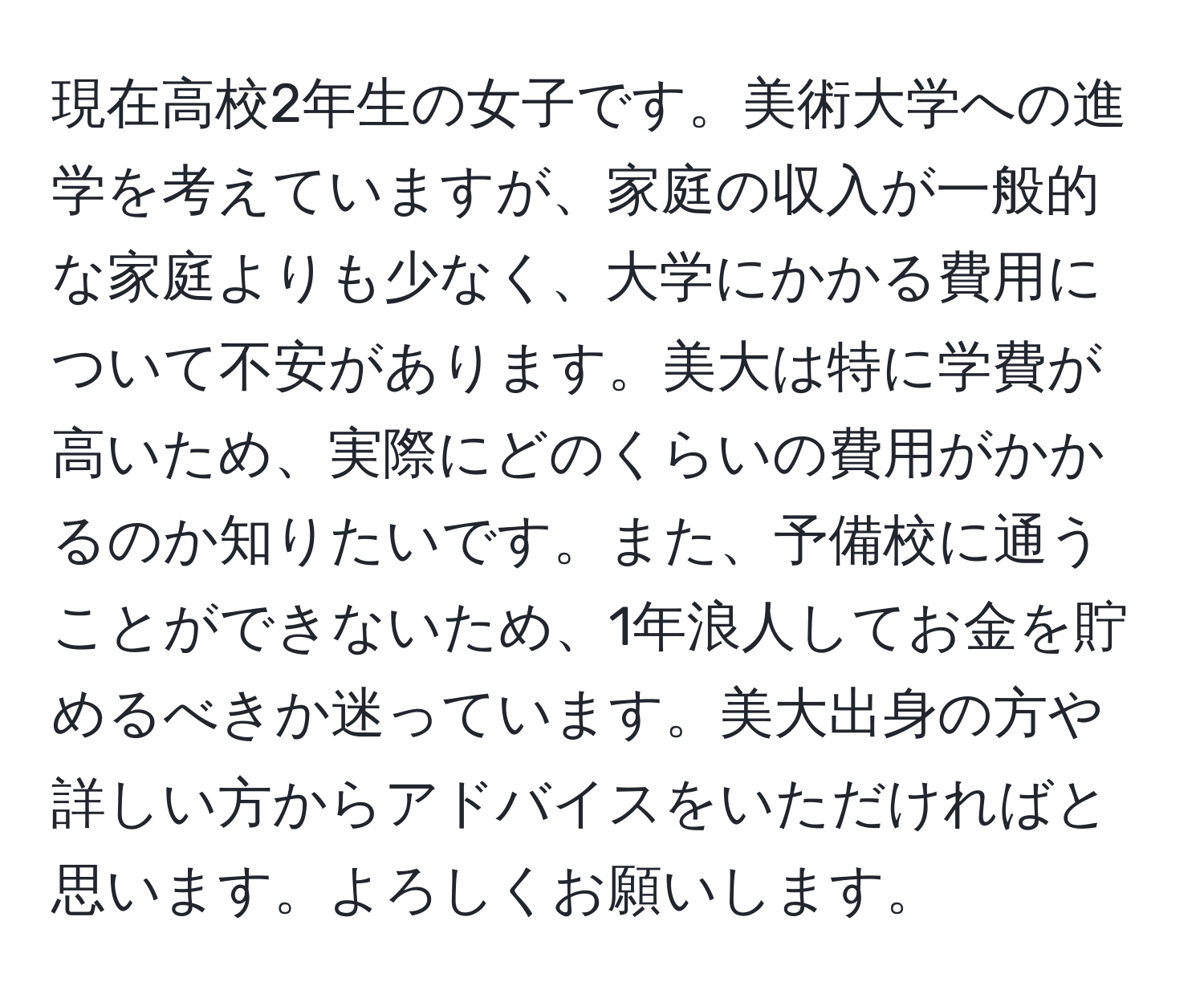 現在高校2年生の女子です。美術大学への進学を考えていますが、家庭の収入が一般的な家庭よりも少なく、大学にかかる費用について不安があります。美大は特に学費が高いため、実際にどのくらいの費用がかかるのか知りたいです。また、予備校に通うことができないため、1年浪人してお金を貯めるべきか迷っています。美大出身の方や詳しい方からアドバイスをいただければと思います。よろしくお願いします。