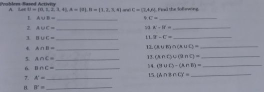 Problem-Based Activity 
A. Let U= 0,1,2,3,4 , A= 0 , B= 1,2,3,4 and C=(2,4,6). Find the following 
1. A∪ B= _9. C'= _ 
2. A∪ C= _ 10. A'-B'= _ 
3. B∪ C= _ 11. B'-C'= _ 
4. A∩ B= _ 12. (A∪ B)∩ (A∪ C)= _ 
13. 
5. A∩ C= _ (A∩ C)∪ (B∩ C)= _ 
6. B∩ C= _14. (B∪ C)-(A∩ B)= _ 
7. A'= _15. (A∩ B∩ C)'= _ 
8. B'= _