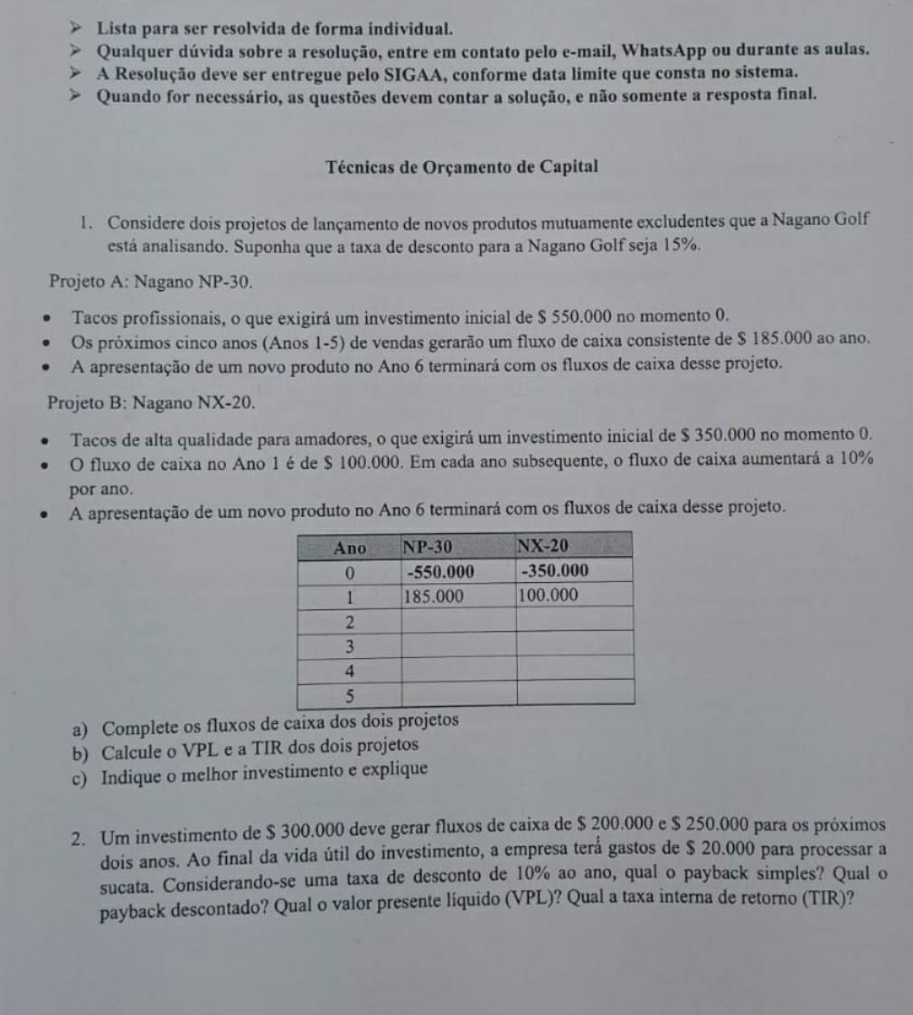 Lista para ser resolvida de forma individual.
Qualquer dúvida sobre a resolução, entre em contato pelo e-mail, WhatsApp ou durante as aulas.
A Resolução deve ser entregue pelo SIGAA, conforme data limite que consta no sistema.
Quando for necessário, as questões devem contar a solução, e não somente a resposta final.
Técnicas de Orçamento de Capital
1. Considere dois projetos de lançamento de novos produtos mutuamente excludentes que a Nagano Golf
está analisando. Suponha que a taxa de desconto para a Nagano Golf seja 15%.
Projeto A: Nagano NP-30.
Tacos profissionais, o que exigirá um investimento inicial de $ 550.000 no momento 0.
Os próximos cinco anos (Anos 1-5) de vendas gerarão um fluxo de caixa consistente de $ 185.000 ao ano.
A apresentação de um novo produto no Ano 6 terminará com os fluxos de caixa desse projeto.
Projeto B: Nagano NX-20.
Tacos de alta qualidade para amadores, o que exigirá um investimento inicial de $ 350.000 no momento 0.
O fluxo de caixa no Ano 1 é de $ 100.000. Em cada ano subsequente, o fluxo de caixa aumentará a 10%
por ano.
A apresentação de um novo produto no Ano 6 terminará com os fluxos de caixa desse projeto.
a) Complete os fluxos de caixa dos dois projetos
b) Calcule o VPL e a TIR dos dois projetos
c) Indique o melhor investimento e explique
2. Um investimento de $ 300.000 deve gerar fluxos de caixa de $ 200.000 e $ 250.000 para os próximos
dois anos. Ao final da vida útil do investimento, a empresa terá gastos de $ 20.000 para processar a
sucata. Considerando-se uma taxa de desconto de 10% ao ano, qual o payback simples? Qual o
payback descontado? Qual o valor presente líquido (VPL)? Qual a taxa interna de retorno (TIR)?