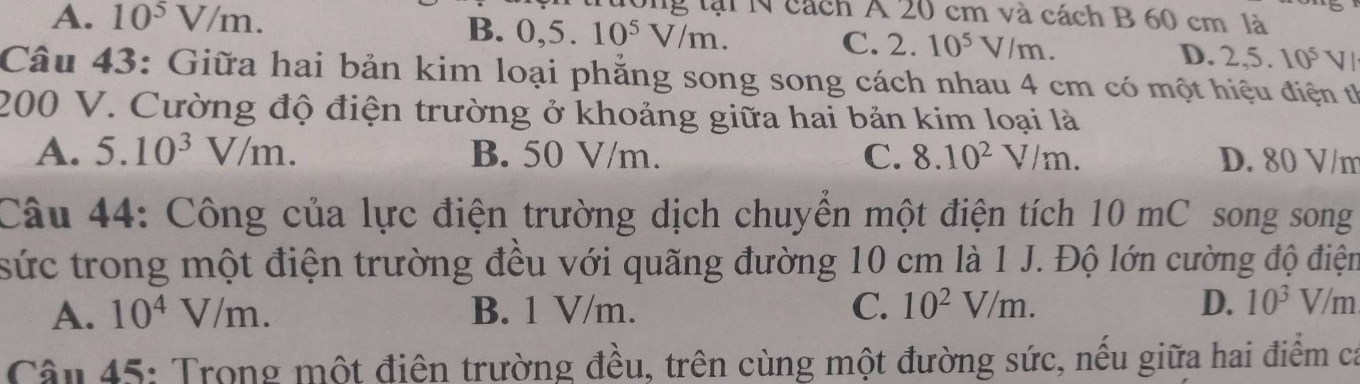 l0ng tại N cách A 20 cm và cách B 60 cm là
B.
A. 10^5V/m. 0,5. 10^5V/m. C. 2. 10^5V/m.
D. 2, 5. 10^5 1 J 
Câu 43: Giữa hai bản kim loại phẳng song song cách nhau 4 cm có một hiệu điện t
200 V. Cường độ điện trường ở khoảng giữa hai bản kim loại là
A. 5.10^3V/m. B. 50 V/m. C. 8.10^2V/m. D. 80 V/m
Câu 44: Công của lực điện trường dịch chuyển một điện tích 10 mC song song
sức trong một điện trường đều với quãng đường 10 cm là 1 J. Độ lớn cường độ điện
A. 10^4V/m. B. 1 V/m. C. 10^2V/m. D. 10^3V/m
Câu 45: Trong một điên trường đều, trên cùng một đường sức, nều giữa hai điểm ca