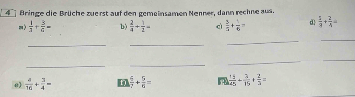 Bringe die Brüche zuerst auf den gemeinsamen Nenner, dann rechne aus. 
a)  1/3 + 3/6 =  2/4 + 1/2 = c)  3/5 + 1/6 =
b) 
d)  5/8 + 2/4 =
_ 
_ 
_ 
_ 
_ 
_ 
_ 
_ 
e)  4/16 + 3/4 =  6/7 + 5/6 =  15/145 + 3/15 + 2/3 =
f) 
g)