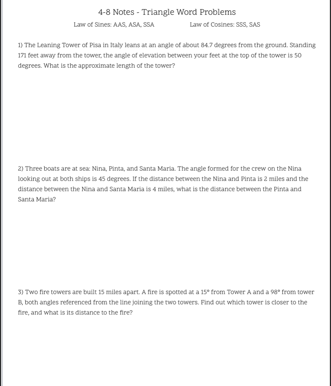 4-8 Notes - Triangle Word Problems 
Law of Sines: AAS, ASA, SSA Law of Cosines: SSS, SAS 
1) The Leaning Tower of Pisa in Italy leans at an angle of about 84.7 degrees from the ground. Standing
171 feet away from the tower, the angle of elevation between your feet at the top of the tower is 50
degrees. What is the approximate length of the tower? 
2) Three boats are at sea: Nina, Pinta, and Santa Maria. The angle formed for the crew on the Nina 
looking out at both ships is 45 degrees. If the distance between the Nina and Pinta is 2 miles and the 
distance between the Nina and Santa Maria is 4 miles, what is the distance between the Pinta and 
Santa Maria? 
3) Two fire towers are built 15 miles apart. A fire is spotted at a 15° from Tower A and a 98° from tower 
B, both angles referenced from the line joining the two towers. Find out which tower is closer to the 
fire, and what is its distance to the fire?