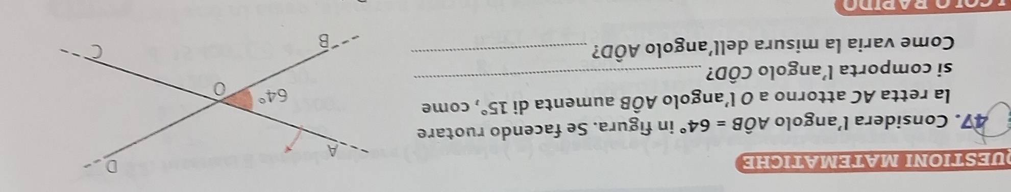 DUESTIΟNI MΑTEMΑTICHE
47. Considera l’angolo Ahat OB=64° in figura. Se facendo ruotare
la retta AC attorno a O l’angolo AÔB aumenta di 15° , come
si comporta l’angolo CÔD?_
Come varia la misura dell’angolo AÔD?_