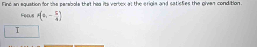 Find an equation for the parabola that has its vertex at the origin and satisfies the given condition. 
Focus F(0,- 5/4 )
I