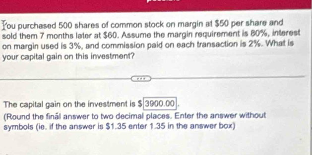 You purchased 500 shares of common stock on margin at $50 per share and 
sold them 7 months later at $60. Assume the margin requirement is 80%, interest 
on margin used is 3%, and commission paid on each transaction is 2%. What is 
your capital gain on this investment? 
The capital gain on the investment is $ 3900.00. 
(Round the finál answer to two decimal places. Enter the answer without 
symbols (ie. if the answer is $1.35 enter 1.35 in the answer box)