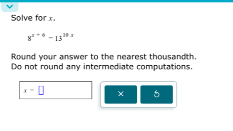 Solve for x.
8^(x+6)=13^(10x)
Round your answer to the nearest thousandth. 
Do not round any intermediate computations.
x=□