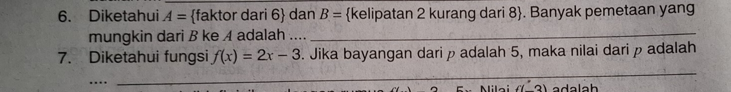 Diketahui A= faktor dari 6 dan B= kelipatan 2 kurang dari 8 . Banyak pemetaan yang 
mungkin dari B ke A adalah ...._ 
7. Diketahui fungsi f(x)=2x-3. Jika bayangan dari p adalah 5, maka nilai dari p adalah 
_ 
... _ada lah 
lilai f(_ 3)