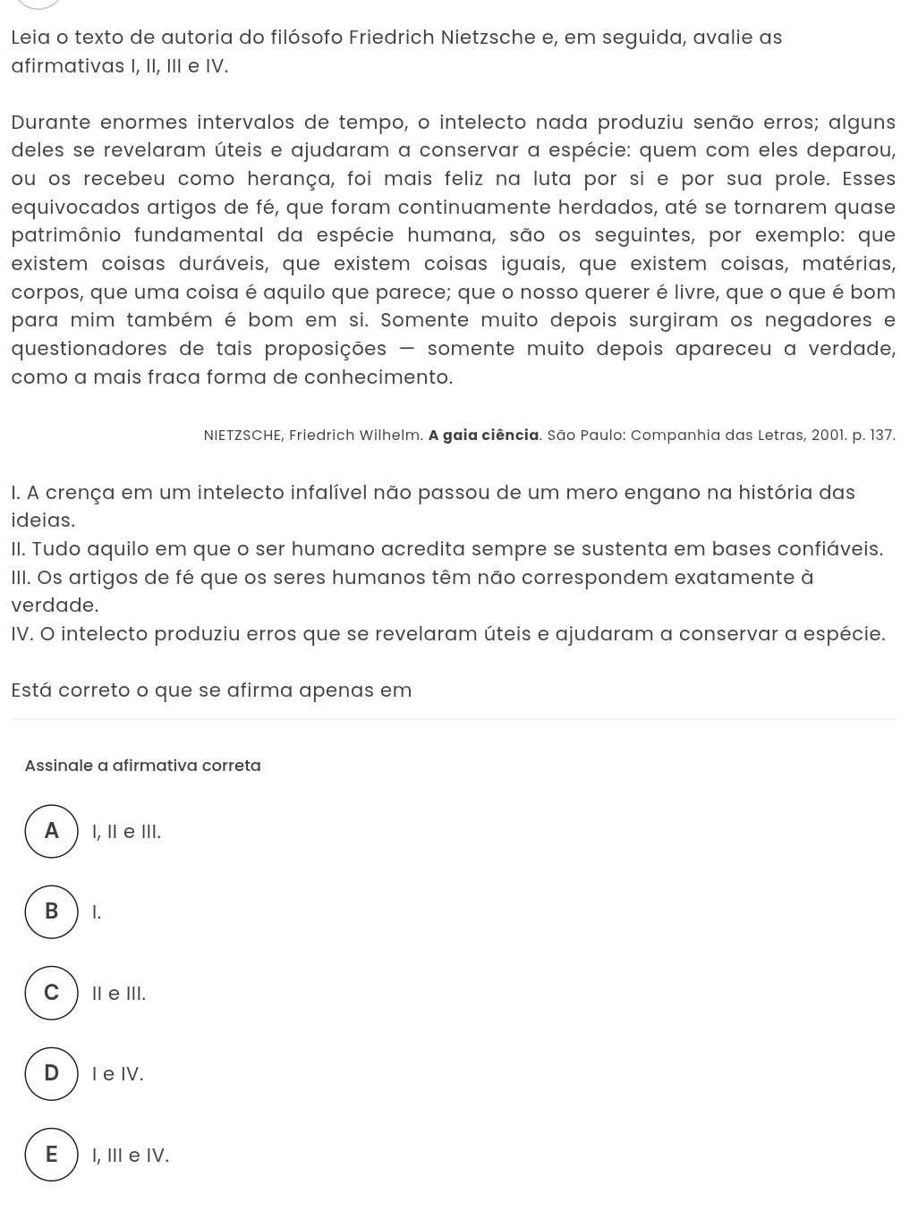 Leia o texto de autoria do filósofo Friedrich Nietzsche e, em seguida, avalie as
afirmativas I, II, III e IV.
Durante enormes intervalos de tempo, o intelecto nada produziu senão erros; alguns
deles se revelaram úteis e ajudaram a conservar a espécie: quem com eles deparou,
ou os recebeu como herança, foi mais feliz na luta por si e por sua prole. Esses
equivocados artigos de fé, que foram continuamente herdados, até se tornarem quase
patrimônio fundamental da espécie humana, são os seguintes, por exemplo: que
existem coisas duráveis, que existem coisas iguais, que existem coisas, matérias,
corpos, que uma coisa é aquilo que parece; que o nosso querer é livre, que o que é bom
para mim também é bom em si. Somente muito depois surgiram os negadores e
questionadores de tais proposições - somente muito depois apareceu a verdade,
como a mais fraca forma de conhecimento.
NIETZSCHE, Friedrich Wilhelm. A gaia ciência. São Paulo: Companhia das Letras, 2001. p. 137.
I. A crença em um intelecto infalível não passou de um mero engano na história das
ideias.
II. Tudo aquilo em que o ser humano acredita sempre se sustenta em bases confiáveis.
IIII. Os artigos de fé que os seres humanos têm não correspondem exatamente à
verdade.
IV. O intelecto produziu erros que se revelaram úteis e ajudaram a conservar a espécie.
Está correto o que se afirma apenas em
Assinale a afirmativa correta
A I, ⅡeⅢI.
B ) I.
CⅢeⅢ.
DIe IV.
E I, Ⅲ eIV.