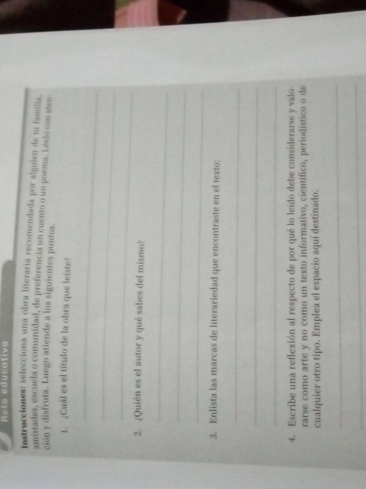 Reto educativo 
Instrucciones: selecciona una obra literaria recomendada por alguien de tu familia, 
amistades, escuela o comunidad, de preferencia un cuento o un poema. Léelo con aten- 
ción y disfruta. Luego atiende a los siguientes puntos. 
1. ¿Cuál es el título de la obra que leíste? 
_ 
_ 
_ 
2. ¿Quién es el autor y qué sabes del mismo? 
_ 
_ 
_ 
3. Enlista las marcas de literariedad que encontraste en el texto: 
_ 
_ 
_ 
4. Escribe una reflexión al respecto de por qué lo leído debe considerarse y valo- 
rarse como arte y no como un texto informativo, científico, periodístico o de 
cualquier otro tipo. Emplea el espacio aquí destinado. 
_ 
_