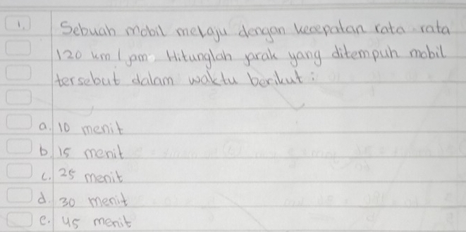 Sebuah mobil melgju dengan kecepatan rata rata
120 um I jam Hitunglan parak yang ditempuh mobil
tersebut dalam waktu berikut:
a. 10 menit
b. is menit
c. 25 menit
d. 30 menit
e. us menit