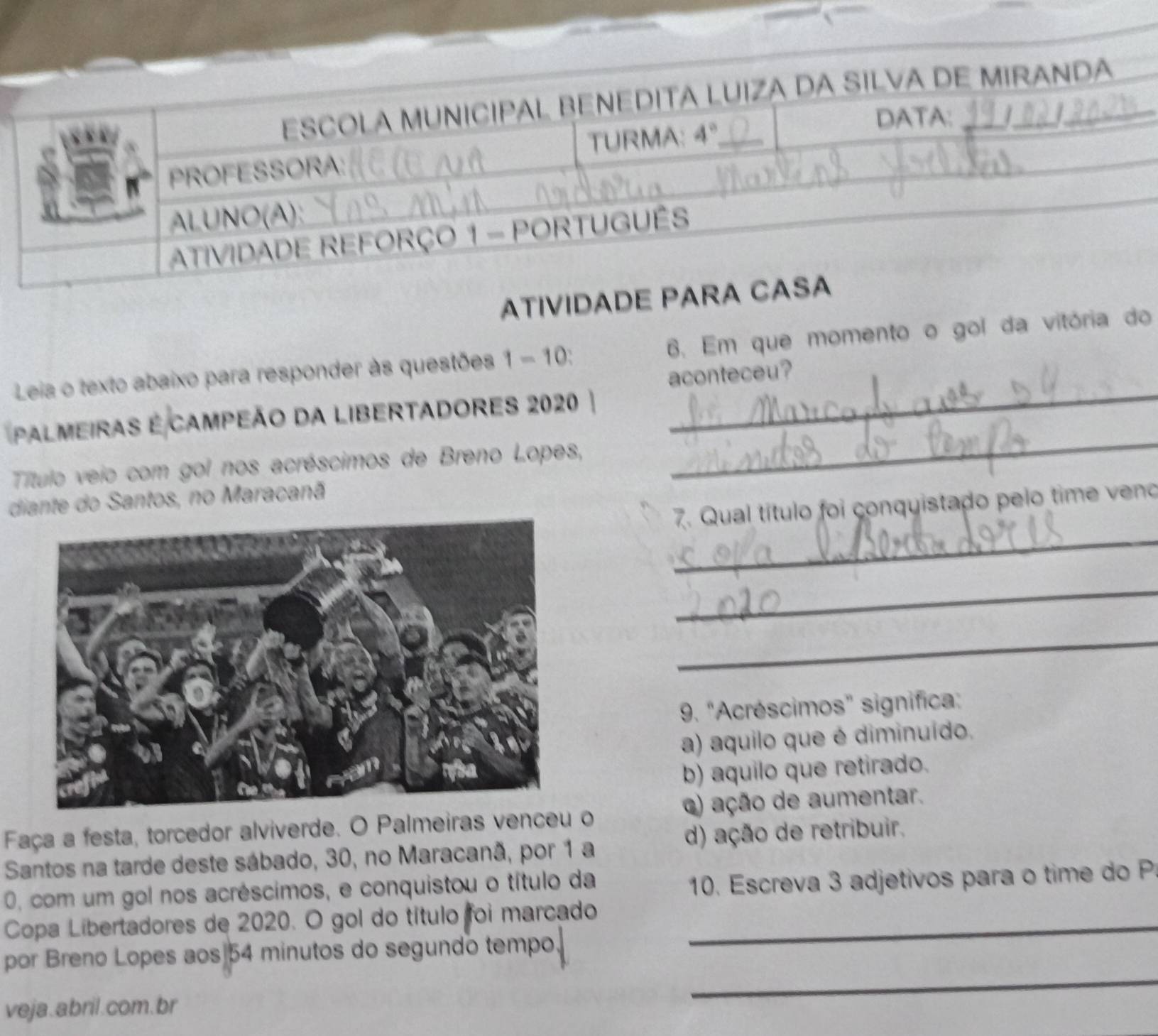 ATIVIDA
_
Leia o texto abaixo para responder às questões 1 - 10: 6. Em que momento o gol da vitória do
aconteceu?
_
pALmEIRAS E CAMPEÃo DA LIBERTADORES 2020
Título veio com gol nos acréscimos de Breno Lopes,
diante do Santos, no Maracanã
_
7. Qual título foi conquistado pelo time veno
_
_
_
9. "Acréscimos" significa:
a) aquilo que é diminuído,
b) aquilo que retirado.
Faça a festa, torcedor alviverde. O Palmeiras venceu o () ação de aumentar.
Santos na tarde deste sábado, 30, no Maracanã, por 1 a d) ação de retribuir.
0, com um gol nos acréscimos, e conquistou o título da
10. Escreva 3 adjetivos para o time do P
Copa Libertadores de 2020. O gol do título foi marcado_
por Breno Lopes aos|54 minutos do segundo tempo,
veja. abril.com.br
_