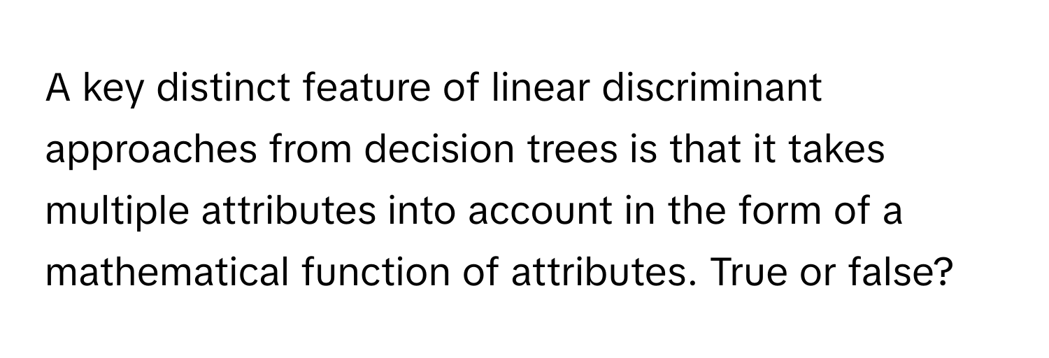 A key distinct feature of linear discriminant approaches from decision trees is that it takes multiple attributes into account in the form of a mathematical function of attributes. True or false?