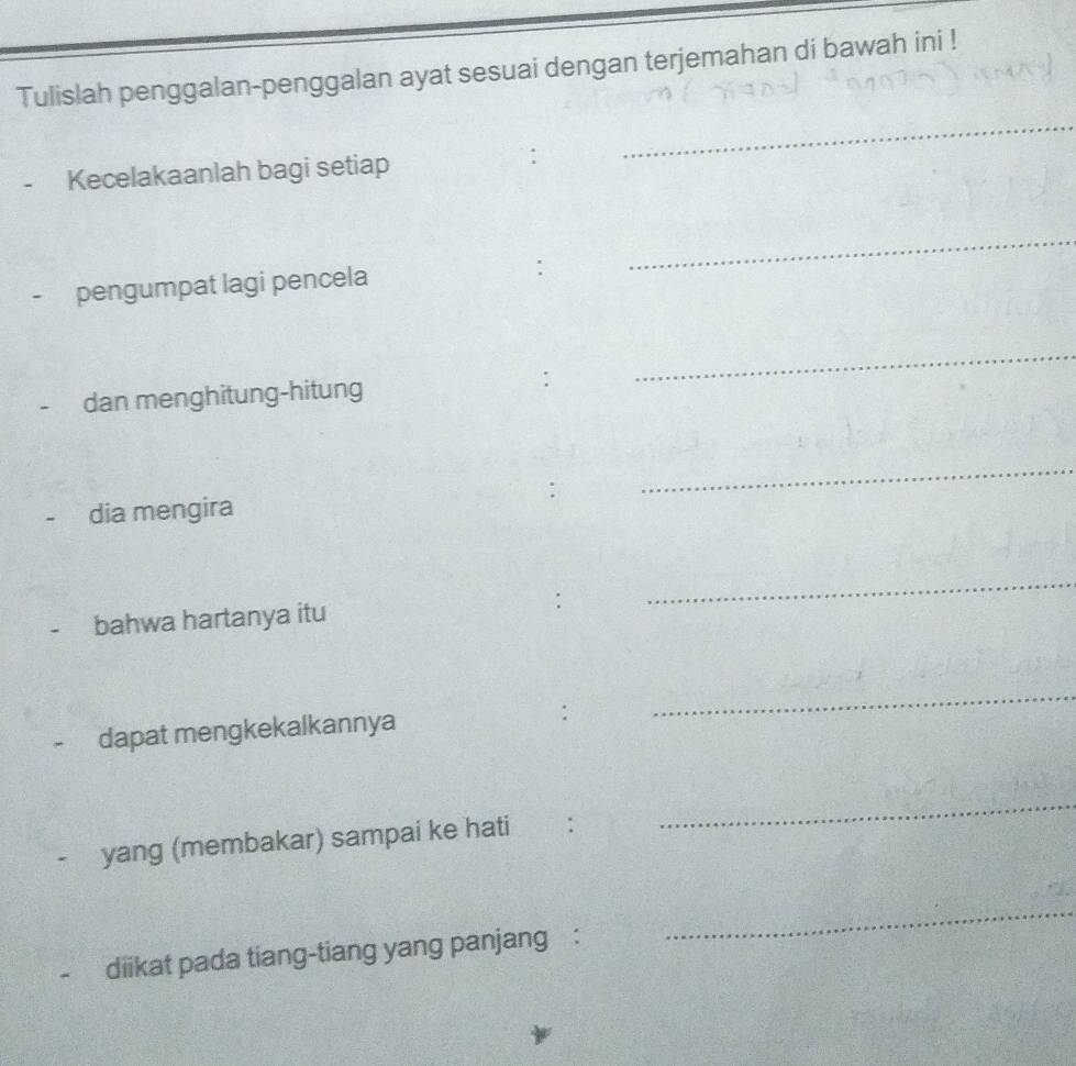 Tulislah penggalan-penggalan ayat sesuai dengan terjemahan di bawah ini ! 
_ 
Kecelakaanlah bagi setiap 
_ 
- pengumpat lagi pencela 
. 
_ 
dan menghitung-hitung 
_ 
- dia mengira 
bahwa hartanya itu : 
_ 
_ 
dapat mengkekalkannya 
yang (membakar) sampai ke hati : 
_ 
diikat pada tiang-tiang yang panjang : 
_