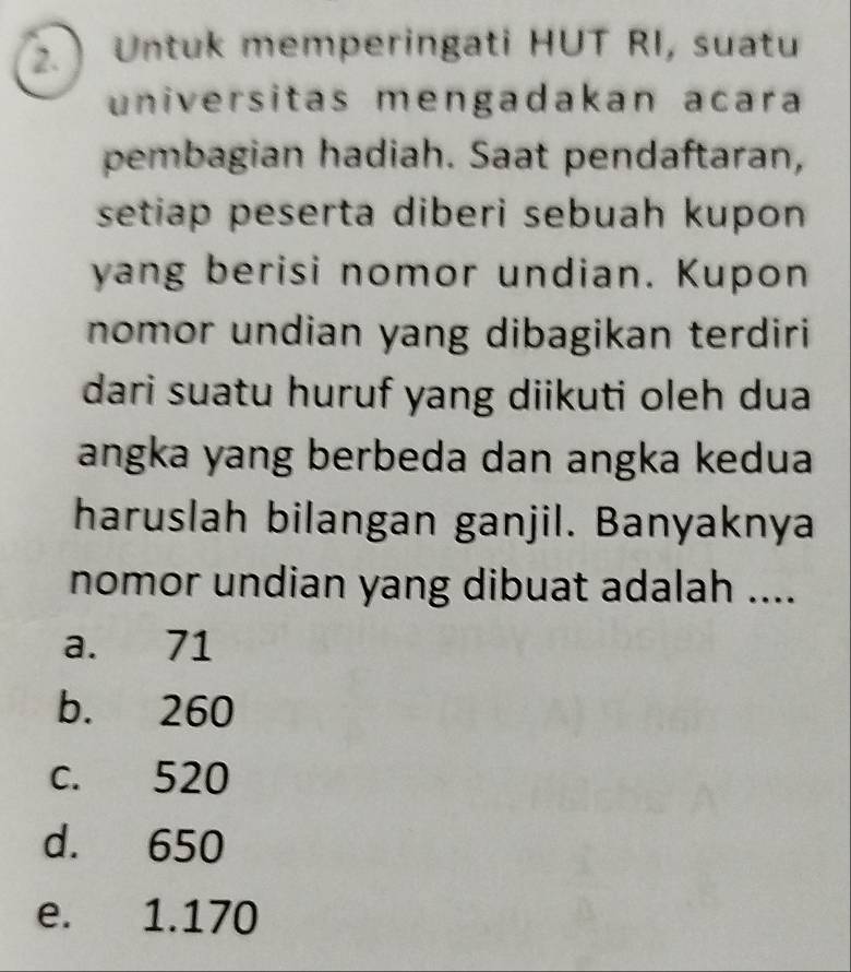 Untuk memperingati HUT RI, suatu
universitas mengadakan acara
pembagian hadiah. Saat pendaftaran,
setiap peserta diberi sebuah kupon 
yang berisi nomor undian. Kupon
nomor undian yang dibagikan terdiri
dari suatu huruf yang diikuti oleh dua
angka yang berbeda dan angka kedua
haruslah bilangan ganjil. Banyaknya
nomor undian yang dibuat adalah ....
a. 71
b. 260
c. 520
d. 650
e. 1.170