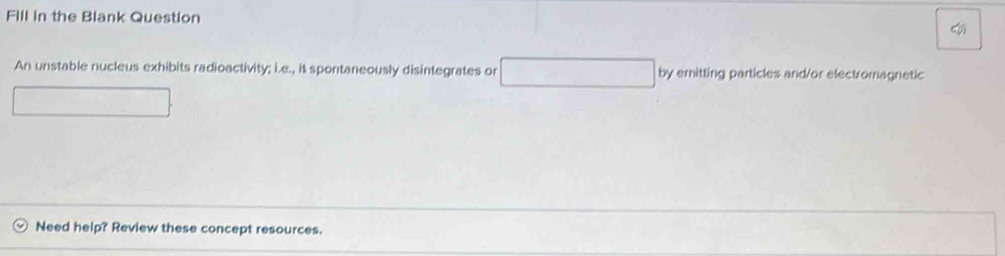 Fill in the Blank Question 
An unstable nucleus exhibits radioactivity; i.e., it spontaneously disintegrates or by emitting particles and/or electromagnetic 
Need help? Review these concept resources.