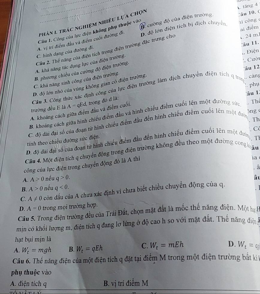 tăng 4
B cường độ của điện trường. Câu 10.  C
phàn 1 trác nghiệm nhiều lựa chọn
ai điểm
Câu 1. Công của lực diện không phụ thuộc vào
. 24 mJ
A. vị trí điểm đầu và điểm cuối đường đi.
Câu 2. Thế năng của điện tích trong điện trường đặc trưng cho D. độ lớn điện tích bị dịch chuyển. hì công
Câu 11.
Điện
C. hình dạng của đường đi.
:. Cười
A. khả năng tác dụng lực của điện trường.
âu 12
B. phương chiều của cường độ điện trường.
C. khả năng sinh công của điện trường.
D. độ lớn nhỏ của vùng không gian có điện trường.
càng
phụ
Câu 3. Công thức xác định công của lực điện trường làm dịch chuyền điện tích q trong
lâu 13
trường đều E là A=qEd, , trong đó d là:
ông
A. khoảng cách giữa điểm đầu và điểm cuối.
B. khoảng cách giữa hình chiếu điểm đầu và hình chiếu điểm cuối lên một đường sức
Thể
Th
C. độ dài đại số của đoạn từ hình chiếu điểm đầu đến hình chiếu điểm cuối lên một dườn
C
tính theo chiều đường sức điện.
D. độ dài đại số của đoạn từ hình chiếu điểm đầu đến hình chiếu điểm cuối lên một dườn
TI
Câu 4. Một điện tích q chuyển động trong điện trường không đều theo một đường cong kế
âu
công của lực điện trong chuyển động đó là A thì
ia
A. A>0 nếu q>0. â
âu
B. A>0 nếu q<0.
C. A!= 0 còn đấu của A chưa xác định vì chưa biết chiều chuyển động của q.
D. A=0 trong mọi trường hợp.
Câu 5. Trong điện trường đều của Trái Đất, chọn mặt đất là mốc thế năng điện. Một hạ H
min có khối lượng m, điện tích q đang lơ lửng ở độ cao h so với mặt đất. Thế năng điệng
hạt bụi mịn là
C. W_t=mEh D.
A. W_t=mgh B. W_t=qEh W_t=q_8
Câu 6. Thế năng điện của một điện tích q đặt tại điểm M trong một điện trường bắt kị k
phụ thuộc vào
A. điện tích q B. vị trí điểm M