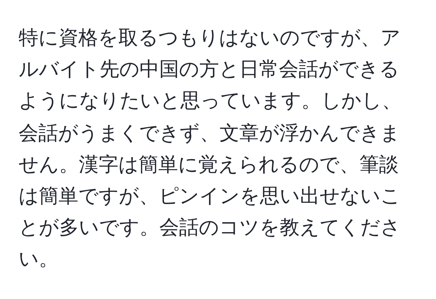 特に資格を取るつもりはないのですが、アルバイト先の中国の方と日常会話ができるようになりたいと思っています。しかし、会話がうまくできず、文章が浮かんできません。漢字は簡単に覚えられるので、筆談は簡単ですが、ピンインを思い出せないことが多いです。会話のコツを教えてください。