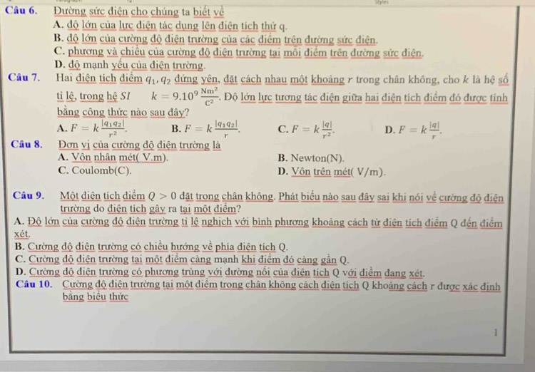 Đường sức điện cho chúng ta biết về
A. độ lớn của lực điện tác dụng lên điện tích thứ q.
B. độ lớn của cường độ điện trường của các điểm trên đường sức điện.
C. phương và chiều của cường độ điện trường tại mỗi điểm trên đường sức điện.
D. độ mạnh yểu của điện trường.
Câu 7. Hai điện tích điểm q_1,q_2 đứng yên, đặt cách nhau một khoảng γ trong chân không, cho k là hệ số
ti lệ, trong hệ SI k=9.10^9 Nm^2/C^2  -. Độ lớn lực tương tác điện giữa hai điện tích điểm đó được tính
bằng công thức nào sau đây?
A. F=kfrac |q_1q_2|r^2. B. F=kfrac |q_1q_2|r. C. F=k |q|/r^2 . D. F=k |q|/r .
Câu 8. Đơn vị của cường độ điện trường là
A. Vôn nhân mét( V.m). B. Newton(N).
C. Coulomb(C). D. Vôn trên mét( V/m).
Câu 9. Một điện tích diểm Q>0 đặt trong chân không. Phát biểu nào sau đây sai khi nói về cường độ điện
trường do điện tích gây ra tại một điểm?
A. Độ lớn của cường độ điện trường tỉ lệ nghịch với bình phương khoảng cách từ điện tích điểm Q đến điểm
xét.
B. Cường độ diện trường có chiều hướng về phía điện tích Q.
C. Cường độ điện trường tai một điểm càng mạnh khi điểm đó càng gần Q.
D. Cường độ điện trường có phương trùng với đường nổi của điện tích Q với điểm đang xét.
Câu 10. Cường độ điện trường tại một điểm trong chân không cách điện tích Q khoảng cách r được xác định
bằng biểu thức
1