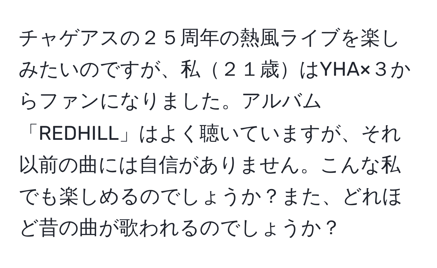 チャゲアスの２５周年の熱風ライブを楽しみたいのですが、私２１歳はYHA×３からファンになりました。アルバム「REDHILL」はよく聴いていますが、それ以前の曲には自信がありません。こんな私でも楽しめるのでしょうか？また、どれほど昔の曲が歌われるのでしょうか？