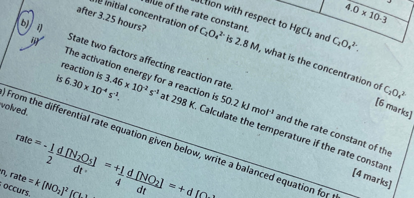 4.0* 10-3
alue of the rate constant 
after 3.25 hours? 
tion with respect to HgCl_2 and C_2O_4^((2-). 
b) i) 
le initial concentration of C_2)O_4^((2-) is 2.8 M, what is the concentration of 
State two factors affecting reaction rate 
reaction is 
is 6.30* 10^-4)s^(-1). 3.46* 10^(-2)s^(-1)
C_2O_4^((2-)
i The activation energy for a reaction is at 298 K. Calculate the temperature if the rate constan 
[6 marks] 
volved.
50.2kJmol^-1) and the rate constant of the 
From the differential rate equation given below, write a balanced equation for
rate=- 1/2 frac d[N_2O_5]dt=+ 1/4 frac d[NO_2]dt=+d[C
occurs. n,rate=k[NO_2]^2_ [CL]
[4 marks]