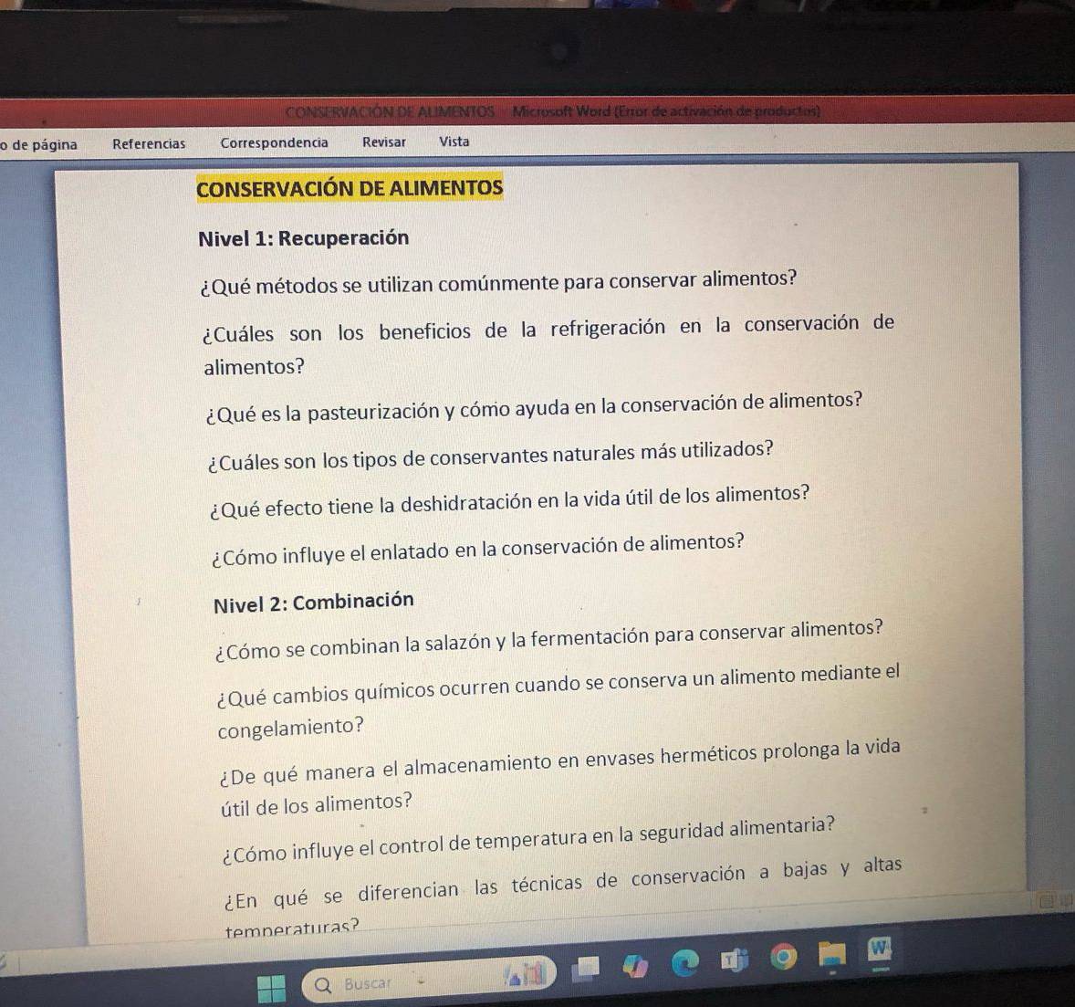 CONSERVACIÓN DE ALIMENTOS Microsoft Word (Error de activación de productos) 
o de página Referencias Correspondencia Revisar Vista 
CONSERVACIÓN DE ALIMENTOS 
Nivel 1: Recuperación 
¿Qué métodos se utilizan comúnmente para conservar alimentos? 
¿Cuáles son los beneficios de la refrigeración en la conservación de 
alimentos? 
¿Qué es la pasteurización y cómo ayuda en la conservación de alimentos? 
¿Cuáles son los tipos de conservantes naturales más utilizados? 
¿Qué efecto tiene la deshidratación en la vida útil de los alimentos? 
¿Cómo influye el enlatado en la conservación de alimentos? 
Nivel 2: Combinación 
¿Cómo se combinan la salazón y la fermentación para conservar alimentos? 
¿Qué cambios químicos ocurren cuando se conserva un alimento mediante el 
congelamiento? 
¿De qué manera el almacenamiento en envases herméticos prolonga la vida 
útil de los alimentos? 
¿Cómo influye el control de temperatura en la seguridad alimentaria? 
¿En qué se diferencian las técnicas de conservación a bajas y altas 
temneraturas? 
Buscar