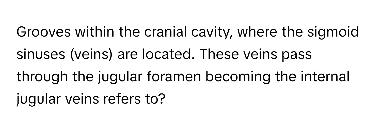 Grooves within the cranial cavity, where the sigmoid sinuses (veins) are located. These veins pass through the jugular foramen becoming the internal jugular veins refers to?