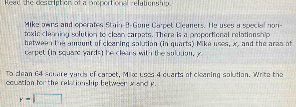 Read the description of a proportional relationship. 
Mike owns and operates Stain-B-Gone Carpet Cleaners. He uses a special non- 
toxic cleaning solution to clean carpets. There is a proportional relationship 
between the amount of cleaning solution (in quarts) Mike uses, x, and the area of 
carpet (in square yards) he cleans with the solution, y. 
To clean 64 square yards of carpet, Mike uses 4 quarts of cleaning solution. Write the 
equation for the relationship between x and y.
y=□